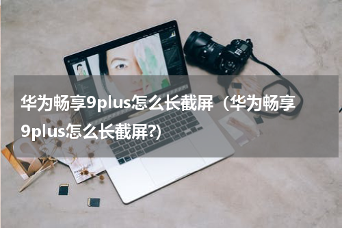 华为畅享9plus怎么长截屏（华为畅享9plus怎么长截屏?）