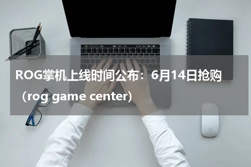 ROG掌机上线时间公布：6月14日抢购（rog game center）