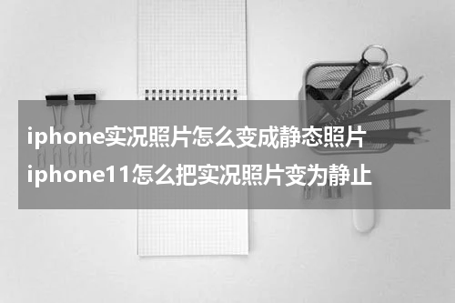 iphone实况照片怎么变成静态照片 iphone11怎么把实况照片变为静止