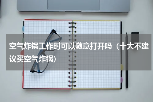 空气炸锅工作时可以随意打开吗（十大不建议买空气炸锅）