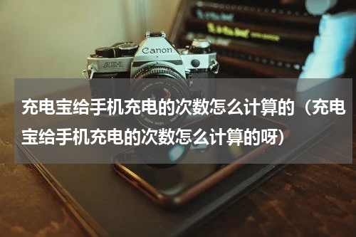 充电宝给手机充电的次数怎么计算的（充电宝给手机充电的次数怎么计算的呀）