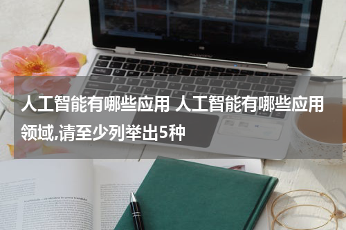 人工智能有哪些应用 人工智能有哪些应用领域,请至少列举出5种
