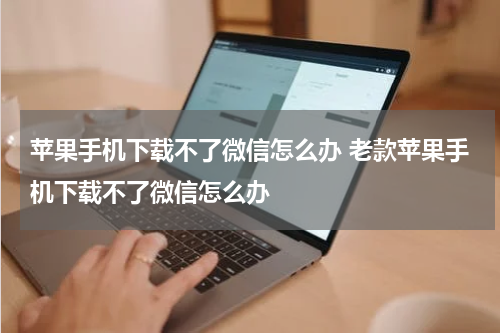 苹果手机下载不了微信怎么办 老款苹果手机下载不了微信怎么办