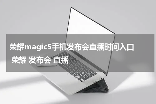 荣耀magic5手机发布会直播时间入口 荣耀 发布会 直播