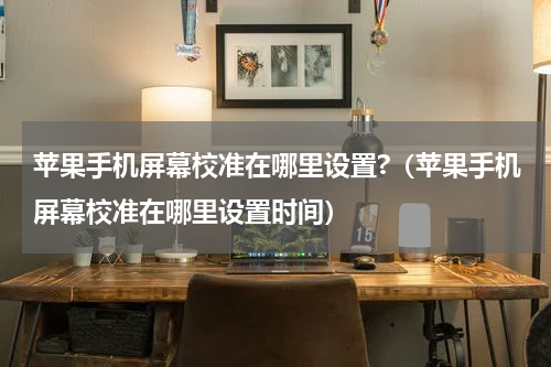 苹果手机屏幕校准在哪里设置?（苹果手机屏幕校准在哪里设置时间）