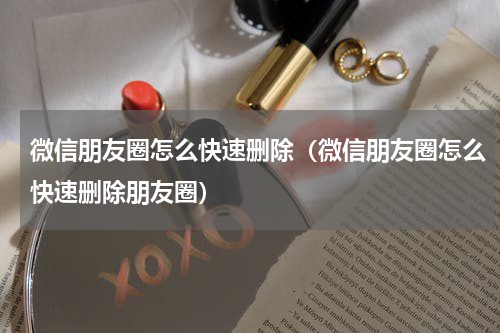 微信朋友圈怎么快速删除（微信朋友圈怎么快速删除朋友圈）