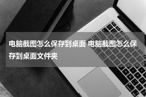 电脑截图怎么保存到桌面 电脑截图怎么保存到桌面文件夹