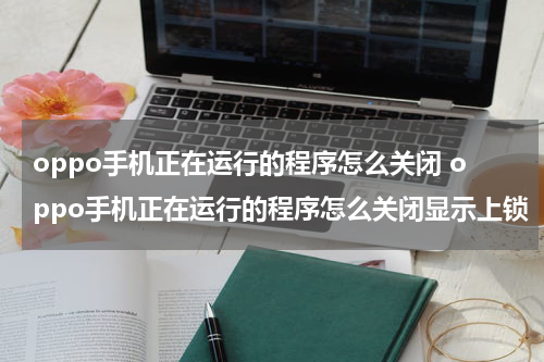 oppo手机正在运行的程序怎么关闭 oppo手机正在运行的程序怎么关闭显示上锁