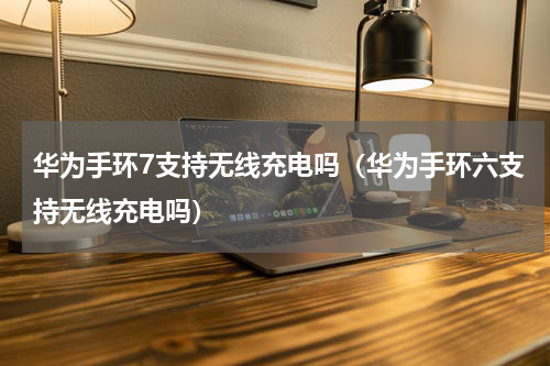 华为手环7支持无线充电吗（华为手环六支持无线充电吗）