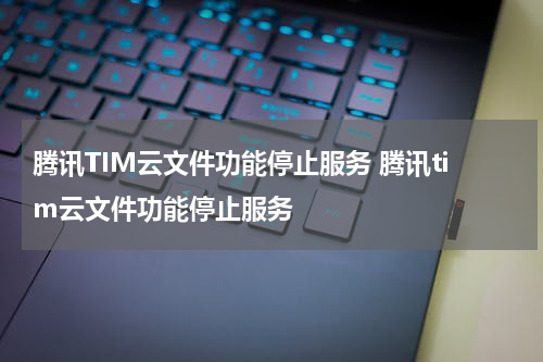 腾讯TIM云文件功能停止服务 腾讯tim云文件功能停止服务