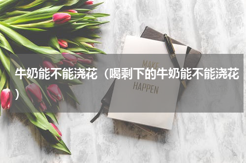 牛奶能不能浇花（喝剩下的牛奶能不能浇花）