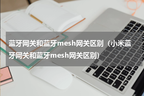 蓝牙网关和蓝牙mesh网关区别（小米蓝牙网关和蓝牙mesh网关区别）