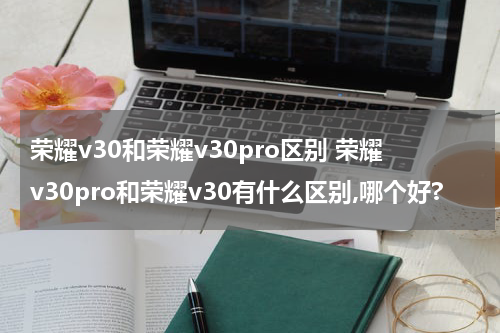 荣耀v30和荣耀v30pro区别 荣耀v30pro和荣耀v30有什么区别,哪个好?