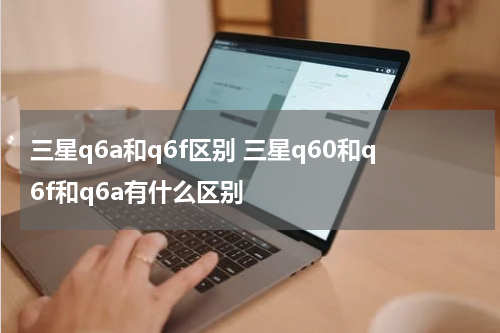 三星q6a和q6f区别 三星q60和q6f和q6a有什么区别