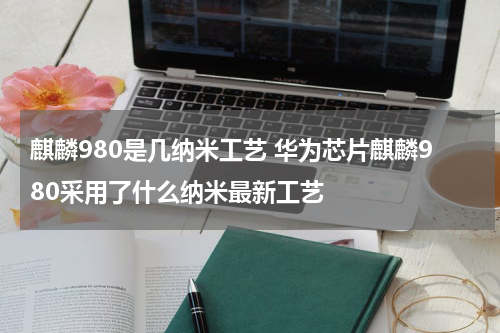 麒麟980是几纳米工艺 华为芯片麒麟980采用了什么纳米最新工艺