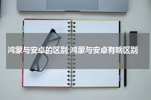 鸿蒙与安卓的区别 鸿蒙与安卓有啥区别