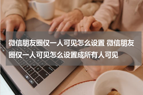 微信朋友圈仅一人可见怎么设置 微信朋友圈仅一人可见怎么设置成所有人可见