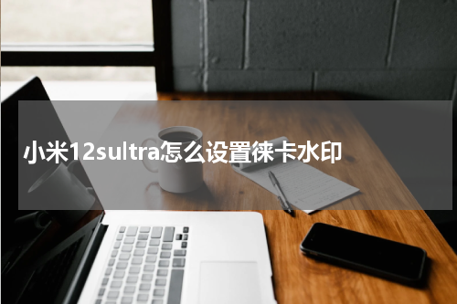 小米12sultra怎么设置徕卡水印