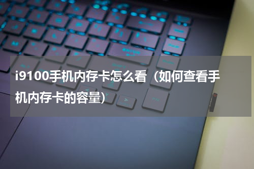 i9100手机内存卡怎么看（如何查看手机内存卡的容量）