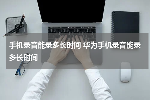 手机录音能录多长时间 华为手机录音能录多长时间