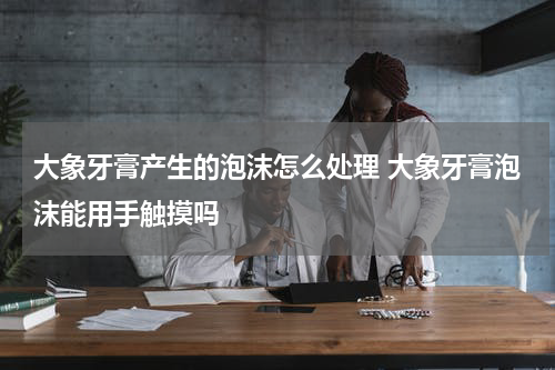 大象牙膏产生的泡沫怎么处理 大象牙膏泡沫能用手触摸吗