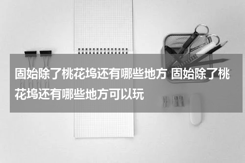 固始除了桃花坞还有哪些地方 固始除了桃花坞还有哪些地方可以玩