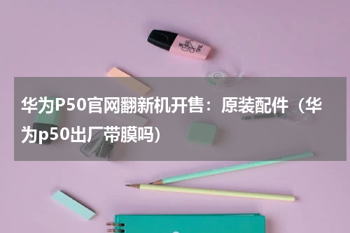 华为P50官网翻新机开售：原装配件（华为p50出厂带膜吗）