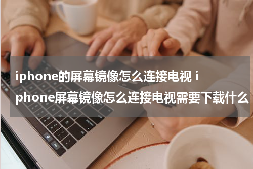 iphone的屏幕镜像怎么连接电视 iphone屏幕镜像怎么连接电视需要下载什么