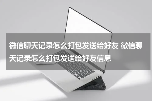 微信聊天记录怎么打包发送给好友 微信聊天记录怎么打包发送给好友信息