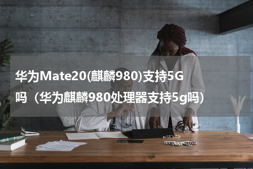 华为Mate20(麒麟980)支持5G吗（华为麒麟980处理器支持5g吗）