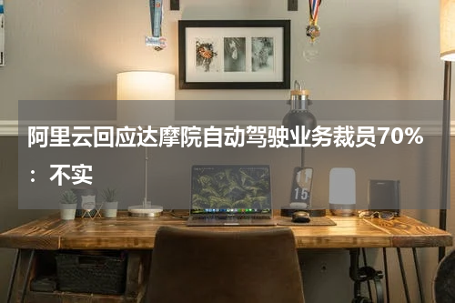 阿里云回应达摩院自动驾驶业务裁员70%：不实