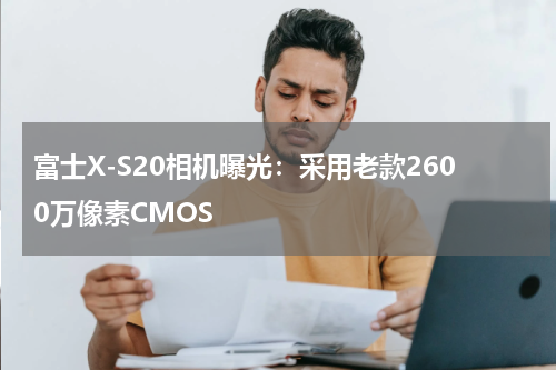 富士X-S20相机曝光：采用老款2600万像素CMOS