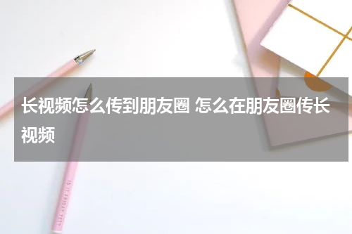 长视频怎么传到朋友圈 怎么在朋友圈传长视频