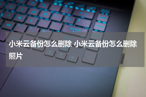 小米云备份怎么删除 小米云备份怎么删除照片
