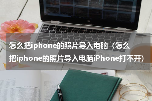 怎么把iphone的照片导入电脑（怎么把iphone的照片导入电脑iPhone打不开）
