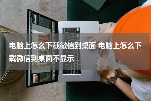 电脑上怎么下载微信到桌面 电脑上怎么下载微信到桌面不显示