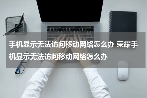 手机显示无法访问移动网络怎么办 荣耀手机显示无法访问移动网络怎么办