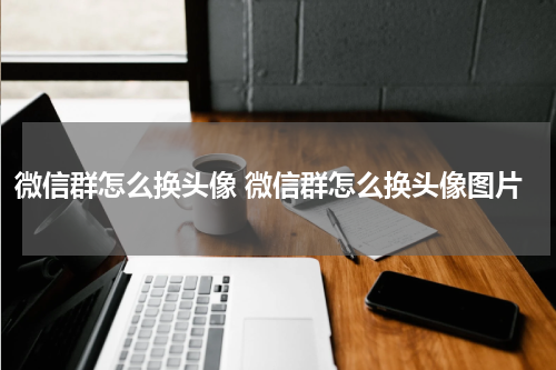 微信群怎么换头像 微信群怎么换头像图片