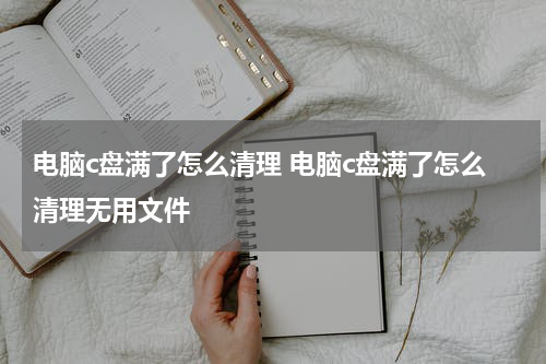电脑c盘满了怎么清理 电脑c盘满了怎么清理无用文件