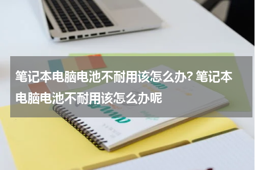笔记本电脑电池不耐用该怎么办? 笔记本电脑电池不耐用该怎么办呢