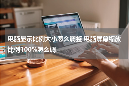 电脑显示比例大小怎么调整 电脑屏幕缩放比例100%怎么调