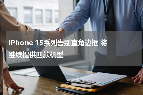 iPhone 15系列告别直角边框 将继续提供四款机型