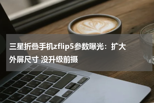 三星折叠手机zflip5参数曝光：扩大外屏尺寸 没升级前摄