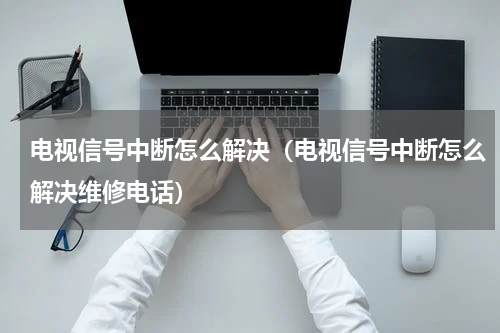 电视信号中断怎么解决（电视信号中断怎么解决维修电话）