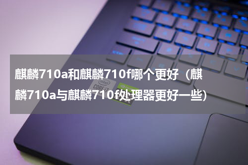 麒麟710a和麒麟710f哪个更好（麒麟710a与麒麟710f处理器更好一些）