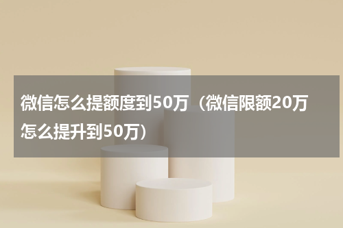 微信怎么提额度到50万（微信限额20万怎么提升到50万）
