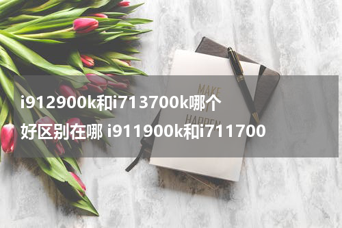 i912900k和i713700k哪个好区别在哪 i911900k和i711700