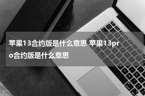苹果13合约版是什么意思 苹果13pro合约版是什么意思