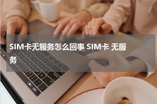 SIM卡无服务怎么回事 SIM卡 无服务
