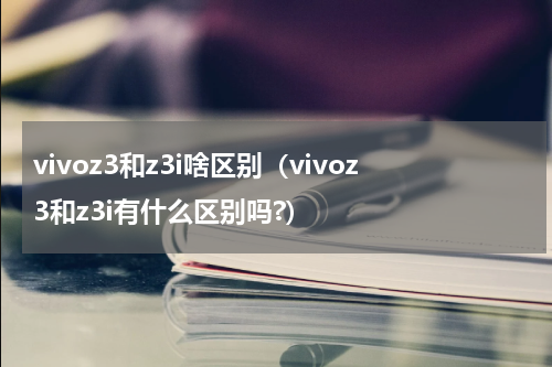 vivoz3和z3i啥区别（vivoz3和z3i有什么区别吗?）